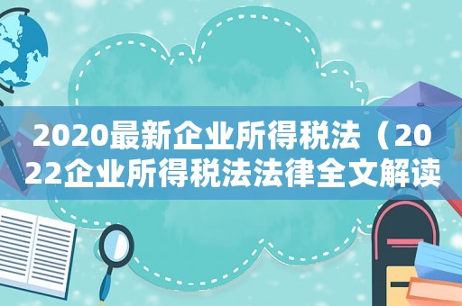2020最新企業(yè)所得稅法（2022企業(yè)所得稅法法律全文解讀）