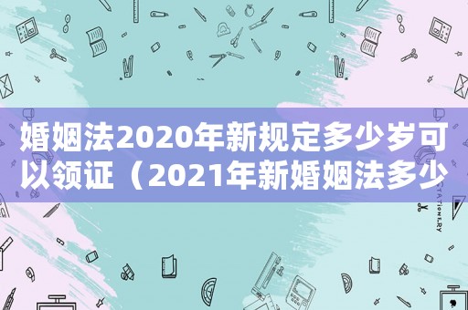 婚姻法2020年新規(guī)定多少歲可以領(lǐng)證（2021年新婚姻法多少歲可以領(lǐng)證）