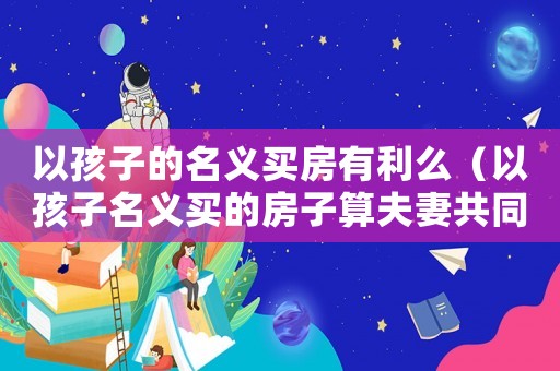 以孩子的名義買房有利么（以孩子名義買的房子算夫妻共同財產(chǎn)嗎）