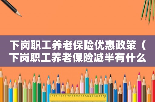 下崗職工養(yǎng)老保險優(yōu)惠政策（下崗職工養(yǎng)老保險減半有什么政策規(guī)定）