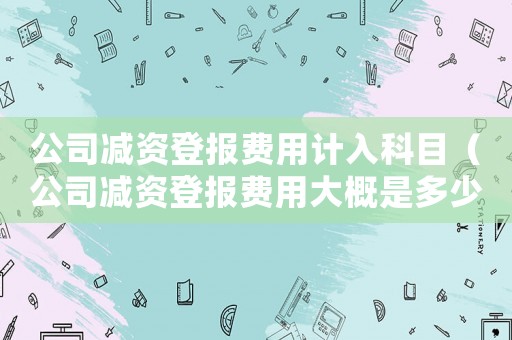 公司減資登報(bào)費(fèi)用計(jì)入科目（公司減資登報(bào)費(fèi)用大概是多少錢吶）