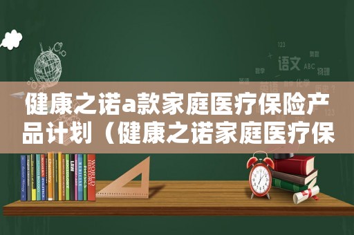 健康之諾a款家庭醫(yī)療保險產(chǎn)品計劃（健康之諾家庭醫(yī)療保險怎么樣）
