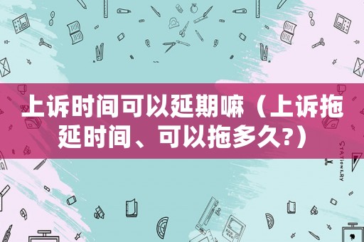 上訴時(shí)間可以延期嘛（上訴拖延時(shí)間、可以拖多久?）