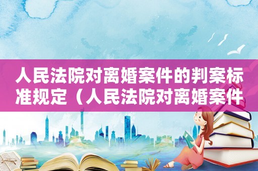 人民法院對(duì)離婚案件的判案標(biāo)準(zhǔn)規(guī)定（人民法院對(duì)離婚案件的判案標(biāo)準(zhǔn)）