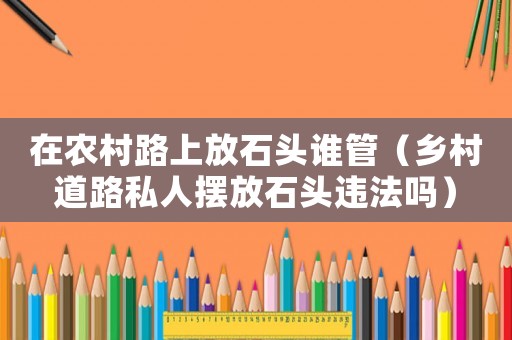 在農(nóng)村路上放石頭誰管（鄉(xiāng)村道路私人擺放石頭違法嗎）