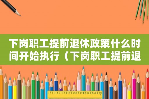 下崗職工提前退休政策什么時(shí)間開始執(zhí)行（下崗職工提前退休的政策有哪些呢知乎）