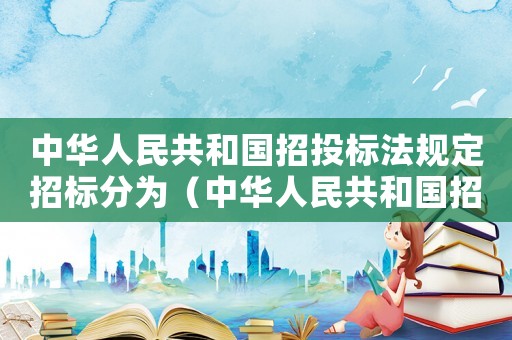 中華人民共和國招投標法規(guī)定招標分為（中華人民共和國招投標法規(guī)定）