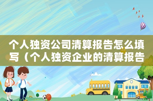 個(gè)人獨(dú)資公司清算報(bào)告怎么填寫（個(gè)人獨(dú)資企業(yè)的清算報(bào)告怎么寫）