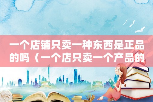 一個(gè)店鋪只賣一種東西是正品的嗎（一個(gè)店只賣一個(gè)產(chǎn)品的好處）
