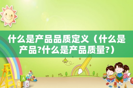 什么是產(chǎn)品品質(zhì)定義（什么是產(chǎn)品?什么是產(chǎn)品質(zhì)量?）