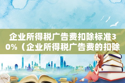 企業(yè)所得稅廣告費(fèi)扣除標(biāo)準(zhǔn)30%（企業(yè)所得稅廣告費(fèi)的扣除標(biāo)準(zhǔn)）