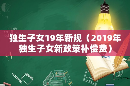 獨生子女19年新規(guī)（2019年獨生子女新政策補(bǔ)償費）