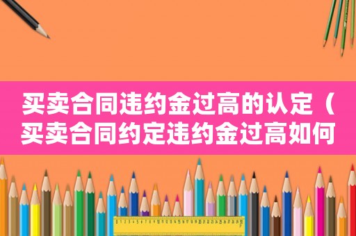買(mǎi)賣(mài)合同違約金過(guò)高的認(rèn)定（買(mǎi)賣(mài)合同約定違約金過(guò)高如何處理）