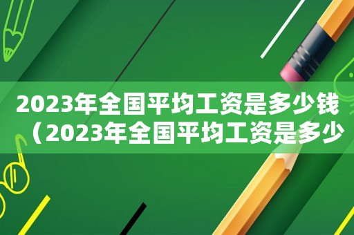 2023年全國(guó)平均工資是多少錢（2023年全國(guó)平均工資是多少）