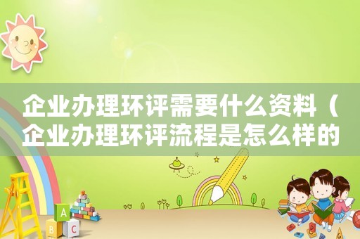 企業(yè)辦理環(huán)評需要什么資料（企業(yè)辦理環(huán)評流程是怎么樣的呢）