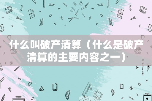 什么叫破產(chǎn)清算（什么是破產(chǎn)清算的主要內(nèi)容之一）