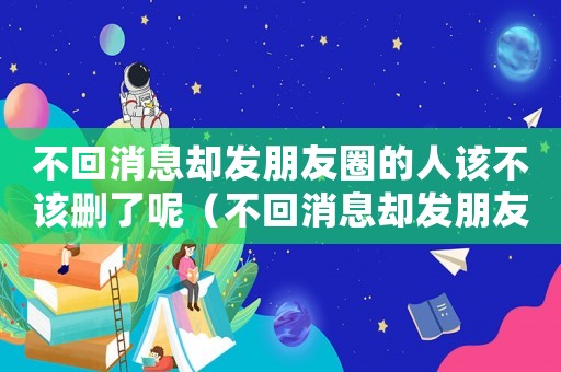 不回消息卻發(fā)朋友圈的人該不該刪了呢（不回消息卻發(fā)朋友圈的人該不該刪了）