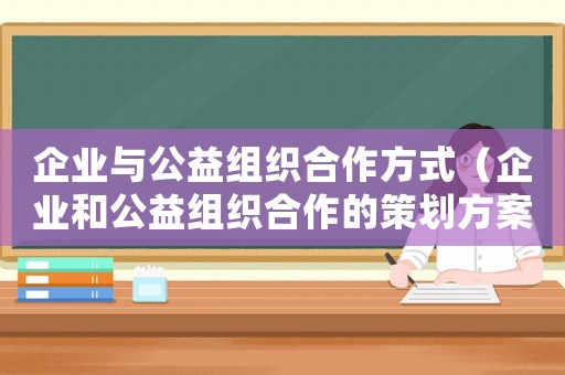 企業(yè)與公益組織合作方式（企業(yè)和公益組織合作的策劃方案）