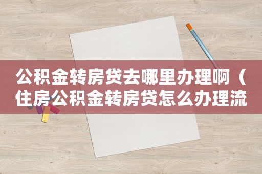 公積金轉(zhuǎn)房貸去哪里辦理啊（住房公積金轉(zhuǎn)房貸怎么辦理流程）
