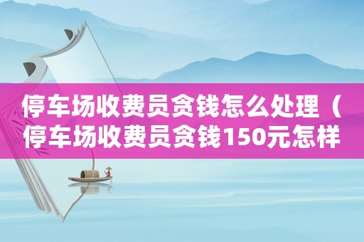 停車場(chǎng)收費(fèi)員貪錢怎么處理（停車場(chǎng)收費(fèi)員貪錢150元怎樣處理）