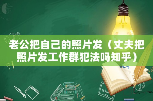 老公把自己的照片發(fā)（丈夫把照片發(fā)工作群犯法嗎知乎）