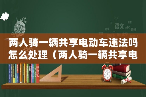 兩人騎一輛共享電動(dòng)車違法嗎怎么處理（兩人騎一輛共享電動(dòng)車違法嗎）