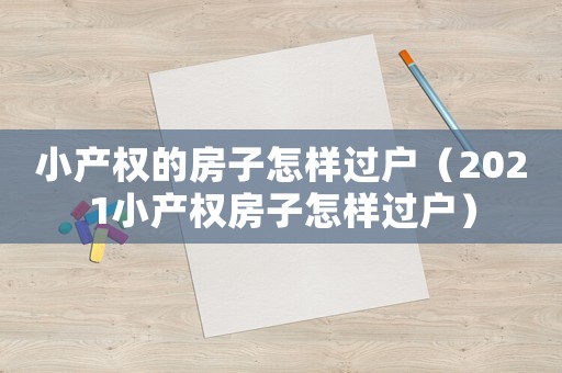 小產(chǎn)權(quán)的房子怎樣過戶（2021小產(chǎn)權(quán)房子怎樣過戶）