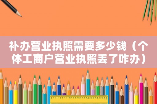 補辦營業(yè)執(zhí)照需要多少錢（個體工商戶營業(yè)執(zhí)照丟了咋辦）
