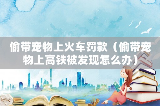 偷帶寵物上火車罰款（偷帶寵物上高鐵被發(fā)現(xiàn)怎么辦）