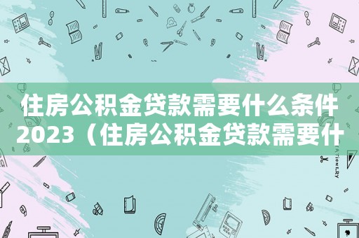 住房公積金貸款需要什么條件2023（住房公積金貸款需要什么條件）