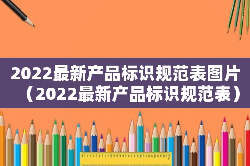 2022最新產(chǎn)品標(biāo)識(shí)規(guī)范表圖片（2022最新產(chǎn)品標(biāo)識(shí)規(guī)范表）