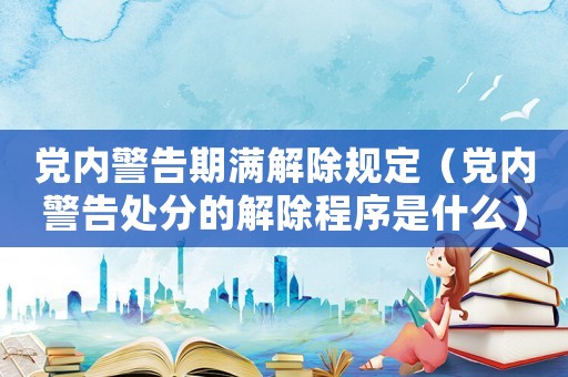黨內(nèi)警告期滿解除規(guī)定（黨內(nèi)警告處分的解除程序是什么）
