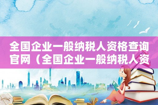 全國企業(yè)一般納稅人資格查詢官網(wǎng)（全國企業(yè)一般納稅人資格查詢）