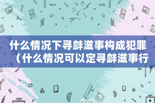 什么情況下尋釁滋事構(gòu)成犯罪（什么情況可以定尋釁滋事行政處罰）