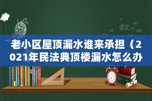老小區(qū)屋頂漏水誰來承擔(dān)（2021年民法典頂樓漏水怎么辦）
