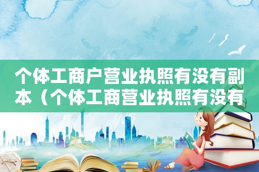 個(gè)體工商戶營(yíng)業(yè)執(zhí)照有沒有副本（個(gè)體工商營(yíng)業(yè)執(zhí)照有沒有副本）