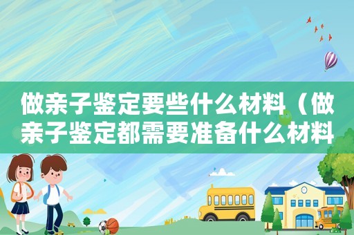 做親子鑒定要些什么材料（做親子鑒定都需要準(zhǔn)備什么材料）