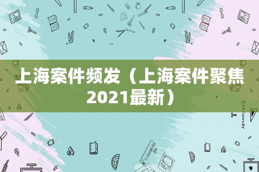 上海案件頻發(fā)（上海案件聚焦2021最新）