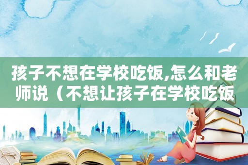 孩子不想在學(xué)校吃飯,怎么和老師說(shuō)（不想讓孩子在學(xué)校吃飯?jiān)趺凑医杩冢? title=