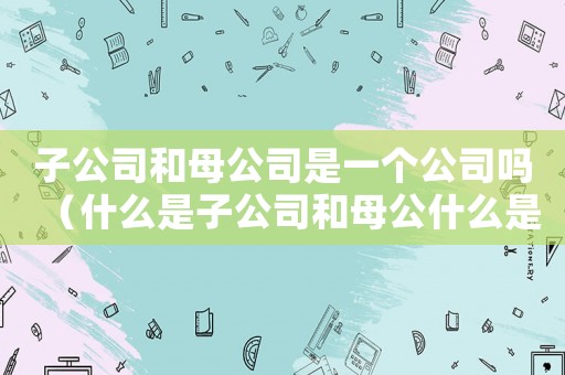 子公司和母公司是一個(gè)公司嗎（什么是子公司和母公什么是子公司）