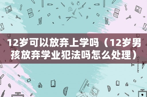 12歲可以放棄上學(xué)嗎（12歲男孩放棄學(xué)業(yè)犯法嗎怎么處理）
