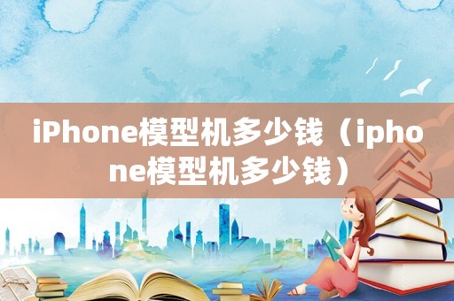 iPhone模型機(jī)多少錢（iphone模型機(jī)多少錢）