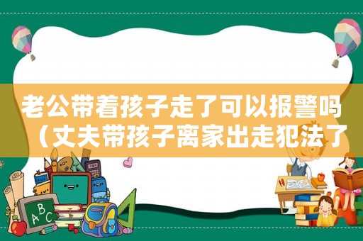 老公帶著孩子走了可以報(bào)警嗎（丈夫帶孩子離家出走犯法了嗎）