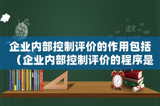 企業(yè)內(nèi)部控制評價的作用包括（企業(yè)內(nèi)部控制評價的程序是什么）