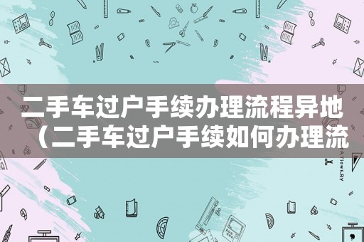 二手車過(guò)戶手續(xù)辦理流程異地（二手車過(guò)戶手續(xù)如何辦理流程）
