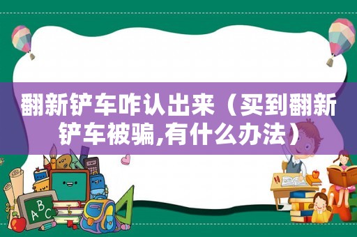 翻新鏟車咋認(rèn)出來（買到翻新鏟車被騙,有什么辦法）