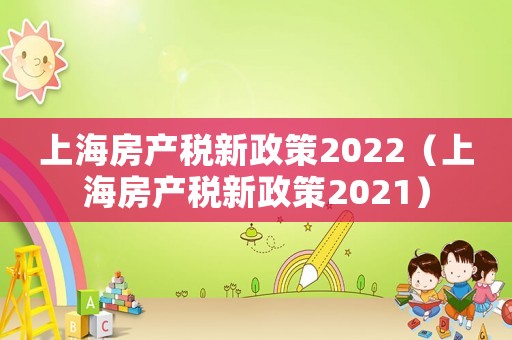 上海房產(chǎn)稅新政策2022（上海房產(chǎn)稅新政策2021）