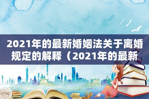 2021年的最新婚姻法關(guān)于離婚規(guī)定的解釋（2021年的最新婚姻法關(guān)于離婚規(guī)定）