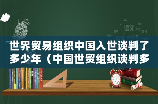 世界貿(mào)易組織中國入世談判了多少年（中國世貿(mào)組織談判多少年結(jié)束）