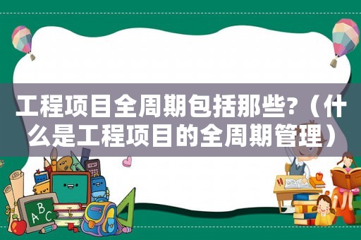 工程項(xiàng)目全周期包括那些?（什么是工程項(xiàng)目的全周期管理）